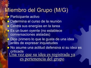 Miembro del Grupo (M/G)
 Participante activo
 Determina el curso de la reunión
 Centra sus energías en la tarea
 Es un buen oyente (no establece
  conversaciones aisladas)
 Dice primero lo que le gusta de una idea
  antes de expresar inquietudes
 No asume una actitud defensiva si su idea es
  criticada
 Una vez que su idea es registrada ya
      es pertenencia del grupo
 