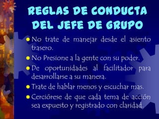 Reglas de Conducta
 del Jefe de Grupo
 No   trate de manejar desde el asiento
  trasero.
 No Presione a la gente con su poder.
 De oportunidades al facilitador para
  desarrollarse a su manera.
 Trate de hablar menos y escuchar mas.
 Cerciórese de que cada tema de acción
  sea expuesto y registrado con claridad.
 