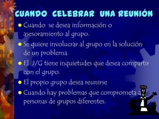 Cuando Celebrar una Reunión
 Cuando  se desea información o
  asesoramiento al grupo.
 Se quiere involucrar al grupo en la solución
  de un problema.
 El J/G tiene inquietudes que desea compartir
  con el grupo.
 El   propio grupo desea reunirse
 Cuando  hay problemas que comprometa a
  personas de grupos diferentes.
 