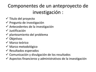 Componentes de un anteproyecto de
investigación :
 Titulo del proyecto
 Pregunta de investigación
 Antecedentes de la investigación
 Justificación
 planteamiento del problema
 Objetivos
 Marco teórico
 Marco metodológico
 Resultados esperados
 Comunicación y divulgación de los resultados
 Aspectos financieros y administrativos de la investigación
 
