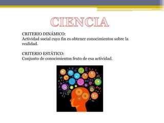 CRITERIO DINÁMICO:
Actividad social cuyo fin es obtener conocimientos sobre la
realidad.
CRITERIO ESTÁTICO:
Conjunto de conocimientos fruto de esa actividad.
 