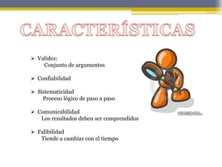  Validez:
Conjunto de argumentos
 Confiabilidad
 Sistematicidad
Proceso lógico de paso a paso
 Comunicabilidad
Los resultados deben ser comprendidos
 Falibilidad
Tiende a cambiar con el tiempo
 