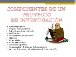  Título del proyecto
 Pregunta de investigación
 Antecedentes de investigación
 Justificación
 Planteamiento del problemas
 Objetivos
 Marco teórico
 Marco metodológico
 Resultados esperados
 Comunicación y divulgación de los resultados
 Aspectos financieros y administrativos de la investigación
 
