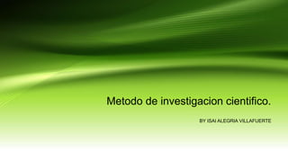 Metodo de investigacion cientifico.
BY ISAI ALEGRIA VILLAFUERTE
 