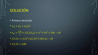 SOLUCIÓN
• Primera iteración
• 𝑥 𝑚 = 𝑥𝑙 + 𝑥 𝑑 /2
• 𝑥 𝑚 =
1+2
2
= 1,5, 𝑓 𝑥 𝑚 = 𝑥3 + 2𝑥2 + 10𝑥 − 20
• 𝑓 1.5 = (1.5)3+2(1.5)2+10(1.5) − 20
• 𝑓 1.5 = 2,88
 