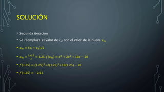 SOLUCIÓN
• Segunda iteración
• Se reemplaza el valor de 𝑥 𝑑 con el valor de la nueva 𝑥 𝑚
• 𝑥 𝑚 = 𝑥𝑙 + 𝑥 𝑑 /2
• 𝑥 𝑚 =
1+1.5
2
= 1.25, 𝑓 𝑥 𝑚 = 𝑥3
+ 2𝑥2
+ 10𝑥 − 20
• 𝑓 1.25 = (1.25)3
+2(1.25)2
+10(1.25) − 20
• 𝑓 1.25 = −2.42
 