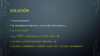 SOLUCIÓN
• Tercera iteración
• Se reemplaza el valor de 𝑥𝑙 con el valor de la nueva 𝑥 𝑚
• 𝑥 𝑚 = 𝑥𝑙 + 𝑥 𝑑 /2
• 𝑥 𝑚 =
1,25+1,5
2
= 1.375, 𝑓 𝑥 𝑚 = 𝑥3
+ 2𝑥2
+ 10𝑥 − 20
• 𝑓 1.375 = (1.375)3+2(1.375)2+10(1.375) − 20
• 𝑓 1.375 = 2,599609375 + 3,78125 + 13,75 − 20 → 𝑓 1.125 = 0,130859375
 