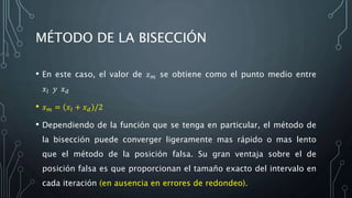 MÉTODO DE LA BISECCIÓN
• En este caso, el valor de 𝑥 𝑚 se obtiene como el punto medio entre
𝑥𝑙 𝑦 𝑥 𝑑
• 𝑥 𝑚 = 𝑥𝑙 + 𝑥 𝑑 /2
• Dependiendo de la función que se tenga en particular, el método de
la bisección puede converger ligeramente mas rápido o mas lento
que el método de la posición falsa. Su gran ventaja sobre el de
posición falsa es que proporcionan el tamaño exacto del intervalo en
cada iteración (en ausencia en errores de redondeo).
 