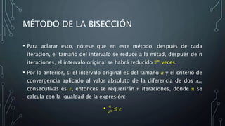 MÉTODO DE LA BISECCIÓN
• Para aclarar esto, nótese que en este método, después de cada
iteración, el tamaño del intervalo se reduce a la mitad, después de n
iteraciones, el intervalo original se habrá reducido 2 𝑛 veces.
• Por lo anterior, si el intervalo original es del tamaño 𝑎 y el criterio de
convergencia aplicado al valor absoluto de la diferencia de dos 𝑥 𝑚
consecutivas es 𝜀, entonces se requerirán 𝑛 iteraciones, donde 𝑛 se
calcula con la igualdad de la expresión:
• 𝑎
2 𝑛 ≤ 𝜀
 