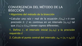 CONVERGENCIA DEL MÉTODO DE LA
BISECCIÓN
• Algoritmo del método de la bisección
• Calcular una raíz 𝑟 real de la ecuación 𝑓 𝑥 𝑚 = 0 con
precisión 𝐸. 𝑓 es continua en un intervalo 𝑥𝑙, 𝑥 𝑑 tal
que 𝑓 𝑥𝑙 𝑦 𝑓(𝑥 𝑑) tienen signos diferentes.
1. Defina 𝑓, el intervalo inicial 𝑥𝑙, 𝑥 𝑑 y la precisión
requerida 𝐸
2. Calcule el punto central del intervalo: 𝑥 𝑚 = (𝑥𝑙 + 𝑥 𝑑)/2
 