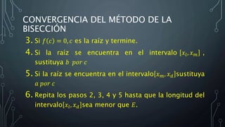 CONVERGENCIA DEL MÉTODO DE LA
BISECCIÓN
3. Si 𝑓 𝑐 = 0, 𝑐 es la raíz y termine.
4. Si la raíz se encuentra en el intervalo 𝑥𝑙, 𝑥 𝑚 ,
sustituya 𝑏 𝑝𝑜𝑟 𝑐
5. Si la raíz se encuentra en el intervalo 𝑥 𝑚, 𝑥 𝑑 sustituya
𝑎 𝑝𝑜𝑟 𝑐
6. Repita los pasos 2, 3, 4 y 5 hasta que la longitud del
intervalo 𝑥𝑙, 𝑥 𝑑 sea menor que 𝐸.
 