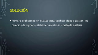 SOLUCIÓN
• Primero graficamos en Matlab para verificar donde existen los
cambios de signo y establecer nuestro intervalo de análisis
 