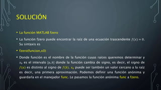 SOLUCIÓN
• La función MATLAB fzero
• La función fzero puede encontrar la raíz de una ecuación trascendente 𝑓(𝑥) = 0.
Su sintaxis es
• fzero(funcion,x0)
• Donde función es el nombre de la función cuyas raíces queremos determinar y
𝑥0 es el intervalo [𝑎, 𝑏] donde la función cambia de signo, es decir, el signo de
𝑓(𝑎) es distinto al signo de 𝑓(𝑏). 𝑥0 puede ser también un valor cercano a la raíz
es decir, una primera aproximación. Podemos definir una función anónima y
guardarla en el manejador func. Le pasamos la función anónima func a fzero.
 