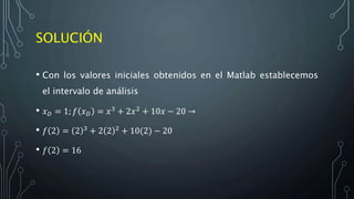 SOLUCIÓN
• Con los valores iniciales obtenidos en el Matlab establecemos
el intervalo de análisis
• 𝑥 𝐷 = 1; 𝑓 𝑥 𝐷 = 𝑥3 + 2𝑥2 + 10𝑥 − 20 →
• 𝑓 2 = 2 3 + 2 2 2 + 10(2) − 20
• 𝑓 2 = 16
 