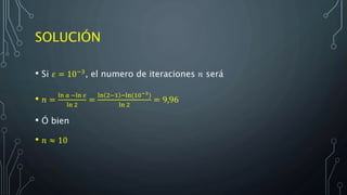 SOLUCIÓN
• Si 𝜀 = 10−3, el numero de iteraciones 𝑛 será
• 𝑛 =
ln 𝑎 −ln 𝜀
ln 2
=
ln 2−1 −ln(10−3)
ln 2
= 9,96
• Ó bien
• 𝑛 ≈ 10
 