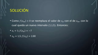 SOLUCIÓN
• Como 𝑓 𝑥 𝑚 > 0 se reemplaza el valor de 𝑥 𝑑 con el de 𝑥 𝑚, con lo
cual queda un nuevo intervalo (1,1,5). Entonces:
• 𝑥𝑙 = 1; 𝑓 𝑥 𝑑 = −7
• 𝑥 𝑑 = 1,5; 𝑓 𝑥 𝑑 = 2.88
 