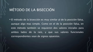 MÉTODO DE LA BISECCIÓN
• El método de la bisección es muy similar al de la posición falsa,
aunque algo mas simple. Como en el de la posición falsa, en
este método también se requieren dos valores iniciales para
ambos lados de la raíz, y que sus valores funcionales
correspondientes sean de signos opuestos.
 