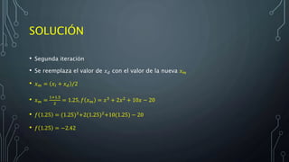 SOLUCIÓN
• Segunda iteración
• Se reemplaza el valor de 𝑥 𝑑 con el valor de la nueva 𝑥 𝑚
• 𝑥 𝑚 = 𝑥𝑙 + 𝑥 𝑑 /2
• 𝑥 𝑚 =
1+1.5
2
= 1.25, 𝑓 𝑥 𝑚 = 𝑥3
+ 2𝑥2
+ 10𝑥 − 20
• 𝑓 1.25 = (1.25)3
+2(1.25)2
+10(1.25) − 20
• 𝑓 1.25 = −2.42
 