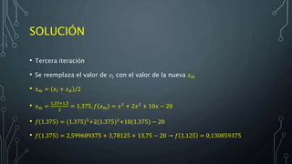 SOLUCIÓN
• Tercera iteración
• Se reemplaza el valor de 𝑥𝑙 con el valor de la nueva 𝑥 𝑚
• 𝑥 𝑚 = 𝑥𝑙 + 𝑥 𝑑 /2
• 𝑥 𝑚 =
1,25+1,5
2
= 1.375, 𝑓 𝑥 𝑚 = 𝑥3
+ 2𝑥2
+ 10𝑥 − 20
• 𝑓 1.375 = (1.375)3+2(1.375)2+10(1.375) − 20
• 𝑓 1.375 = 2,599609375 + 3,78125 + 13,75 − 20 → 𝑓 1.125 = 0,130859375
 