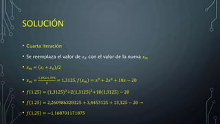 SOLUCIÓN
• Cuarta iteración
• Se reemplaza el valor de 𝑥 𝑑 con el valor de la nueva 𝑥 𝑚
• 𝑥 𝑚 = 𝑥𝑙 + 𝑥 𝑑 /2
• 𝑥 𝑚 =
1,25+1,375
2
= 1,3125, 𝑓 𝑥 𝑚 = 𝑥3
+ 2𝑥2
+ 10𝑥 − 20
• 𝑓 1.25 = (1,3125)3
+2(1,3125)2
+10(1,3125) − 20
• 𝑓 1.25 = 2,260986328125 + 3,4453125 + 13,125 − 20 →
• 𝑓 1,25 = −1,168701171875
 