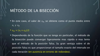 MÉTODO DE LA BISECCIÓN
• En este caso, el valor de 𝑥 𝑚 se obtiene como el punto medio entre
𝑥𝑙 𝑦 𝑥 𝑑
• 𝑥 𝑚 = 𝑥𝑙 + 𝑥 𝑑 /2
• Dependiendo de la función que se tenga en particular, el método de
la bisección puede converger ligeramente mas rápido o mas lento
que el método de la posición falsa. Su gran ventaja sobre el de
posición falsa es que proporcionan el tamaño exacto del intervalo en
cada iteración (en ausencia en errores de redondeo).
 