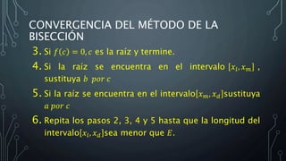 CONVERGENCIA DEL MÉTODO DE LA
BISECCIÓN
3. Si 𝑓 𝑐 = 0, 𝑐 es la raíz y termine.
4. Si la raíz se encuentra en el intervalo 𝑥𝑙, 𝑥 𝑚 ,
sustituya 𝑏 𝑝𝑜𝑟 𝑐
5. Si la raíz se encuentra en el intervalo 𝑥 𝑚, 𝑥 𝑑 sustituya
𝑎 𝑝𝑜𝑟 𝑐
6. Repita los pasos 2, 3, 4 y 5 hasta que la longitud del
intervalo 𝑥𝑙, 𝑥 𝑑 sea menor que 𝐸.
 