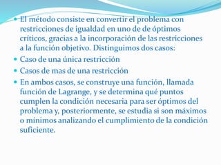  El método consiste en convertir el problema con
restricciones de igualdad en uno de de óptimos
críticos, gracias a la incorporación de las restricciones
a la función objetivo. Distinguimos dos casos:
 Caso de una única restricción
 Casos de mas de una restricción
 En ambos casos, se construye una función, llamada
función de Lagrange, y se determina qué puntos
cumplen la condición necesaria para ser óptimos del
problema y, posteriormente, se estudia si son máximos
o mínimos analizando el cumplimiento de la condición
suficiente.
 