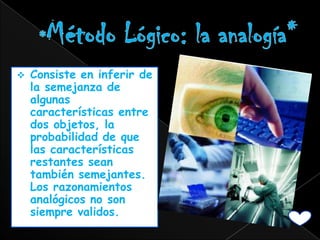    Consiste en inferir de
    la semejanza de
    algunas
    características entre
    dos objetos, la
    probabilidad de que
    las características
    restantes sean
    también semejantes.
    Los razonamientos
    analógicos no son
    siempre validos.
 