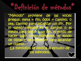 “Método” proviene de las voces
griegas: meta = fin; ódos = camino, o
sea, camino para alcanzar un fin. Por
lo tanto método es el camino o el
medio para llegar a un fin, el modo de
hacer algo ordenadamente, el modo
de obrar y de proceder para alcanzar
un objeto.
  La metódica se dedica al estudio de
             los métodos.
 