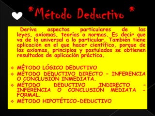Deriva    aspectos     particulares   de     las
    leyes, axiomas, teorías o normas. Es decir que
    va de lo universal a lo particular. También tiene
    aplicación en el que hacer científico, porque de
    los axiomas, principios y postulados se obtienen
    resultados de aplicación práctica.

   MÉTODO LÓGICO DEDUCTIVO
   MÉTODO DEDUCTIVO DIRECTO – INFERENCIA
    O CONCLUSIÓN INMEDIATA.
   MÉTODO     DEDUCTIVO    INDIRECTO   –
    INFERENCIA O CONCLUSIÓN MEDIATA -
    FORMAL.
   MÉTODO HIPOTÉTICO-DEDUCTIVO
 