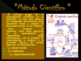 El método propio de la
     investigación científica es el
     inductivo, ya que éste observa
     los fenómenos particulares para
     encontrar leyes o campos no
     descubiertos por el ser humano.
       Para        formular        la
     hipótesis, ésta debe apoyarse
     en     el    conocimiento    ya
     comprobado,                debe
     relacionarse, con el sistema de
     conocimientos y conducir a la
     previsión teórica, de ciertos
     aspectos no descubiertos.
a)    La observación
b)    La hipótesis
c)     La experimentación
 