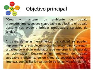Objetivo principal
”Crear

y mantener un ambiente de trabajo
ordenado, limpio, seguro y agradable que facilite el trabajo
diario y nos ayude a brindar productos y servicios de
calidad”.

A través de estas herramientas de calidad se pueden
implementar y establecer procedimientos para conseguir
espacios de trabajo ordenados que mejoren la eficacia de
las actividades. Desarrollar un ambiente de trabajo
agradable y eficiente, en un clima de seguridad, orden y
limpieza, que facilite la realización de las actividades diarias

 