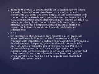   Taludes en arenas La estabilidad de un talud homogéneo con su
    suelo de cimentación, construido con un suelo "puramente
    friccionante", tal como una arena limpia, es una consecuencia de la
    fricción que se desarrolla entre las partículas constituyentes, por lo
    cual, para garantizar estabilidad bastara que el ángulo del talud sea
    menor que el ángulo de fricción interna de la arena, que en un
    material suelto seco y limpio se acercará mucho al ángulo de
    reposo. Por lo tanto, la condición límite de estabilidad es,
    simplemente:
   α=ø
   Sin embargo, si el ángulo α es muy próximo a ø, los granos de
    arena próximos a la frontera del talud, no sujetos a ningún
    confinamiento importante, quedarán en una condición próxima a la
    de deslizamiento incipiente, que no es deseable por ser el talud
    muy fácilmente erosionable por el viento o el agua. Por ello es
    recomendable que en la práctica α sea algo menor que ø. La
    experiencia ha demostrado que si se define un factor de seguridad
    como la relación entre los valores de α y ø, basta que tal factor
    tenga un valor del orden 1.1 ó 1.2 para que1a erosionabilidad
    superficial no sea excesiva.
 