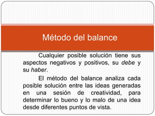 Método del balance
      Cualquier posible solución tiene sus
aspectos negativos y positivos, su debe y
su haber.
      El método del balance analiza cada
posible solución entre las ideas generadas
en una sesión de creatividad, para
determinar lo bueno y lo malo de una idea
desde diferentes puntos de vista.
 