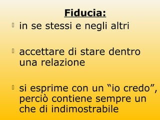 Fiducia:
 in se stessi e negli altri
 accettare di stare dentro
una relazione
 si esprime con un “io credo”,
perciò contiene sempre un
che di indimostrabile
 