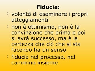 Fiducia:
 volontà di esaminare i propri
atteggiamenti
 non è ottimismo, non è la
convinzione che prima o poi
si avrà successo, ma è la
certezza che ciò che si sta
facendo ha un senso
 fiducia nel processo, nel
cammino insieme
 