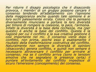 Per ridurre il disagio psicologico che il disaccordo
provoca, i membri di un gruppo possono cercare il
consenso tendendo all’adattamento con l’opinione
della maggioranza anche quando tale opinione è ai
loro occhi palesemente errata. Coloro che la pensano
diversamente rinunciano a portare la loro diversità
per timore di rompere la coesione, la pace, l’armonia.
Infatti la diversità è la base della ricchezza, ma (per
questo) è anche la base del conflitto. Questa è la
ragione per cui il conflitto e la sua creativa gestione è
così importante nel mc. Il consenso viene dopo il
conflitto, non prima, poiché esso è esattamente il
risultato della trasformazione costruttiva del conflitto.
Naturalmente non sempre la diversità di opinioni
(disaccordo) genera conflitto, e quindi non sempre è
necessario attraversare il conflitto per arrivare al
consenso; ma se il conflitto arriva (sono le tensioni
emotive che ne segnalano la presenza certa) il
puntare all’evitamento del conflitto impedisce di
sicuro l’emersione (concepimento) del consenso.
 