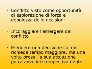 • Conflitto visto come opportunità
di esplorazione di forza e
debolezza delle decisioni
• Incoraggiare l’emergere del
conflitto
• Prendere una decisione col mc
richiede tempo maggiore, ma una
volta presa, la sua attuazione
potrà avvenire tempestivamente
 