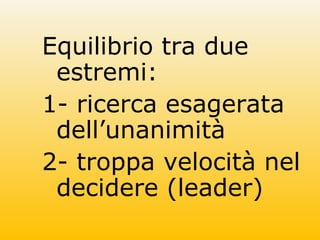 Equilibrio tra due
estremi:
1- ricerca esagerata
dell’unanimità
2- troppa velocità nel
decidere (leader)
 