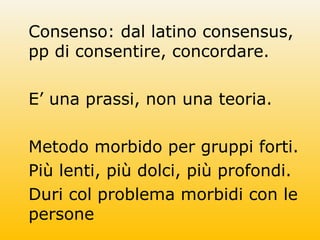 Consenso: dal latino consensus,
pp di consentire, concordare.
E’ una prassi, non una teoria.
Metodo morbido per gruppi forti.
Più lenti, più dolci, più profondi.
Duri col problema morbidi con le
persone
 