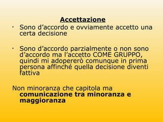 Accettazione
• Sono d’accordo e ovviamente accetto una
certa decisione
• Sono d’accordo parzialmente o non sono
d’accordo ma l’accetto COME GRUPPO,
quindi mi adopererò comunque in prima
persona affinché quella decisione diventi
fattiva
Non minoranza che capitola ma
comunicazione tra minoranza e
maggioranza
 