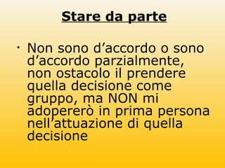 Stare da parte
• Non sono d’accordo o sono
d’accordo parzialmente,
non ostacolo il prendere
quella decisione come
gruppo, ma NON mi
adopererò in prima persona
nell’attuazione di quella
decisione
 