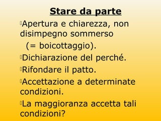 Stare da parte
Apertura e chiarezza, non
disimpegno sommerso
(= boicottaggio).
Dichiarazione del perché.
Rifondare il patto.
Accettazione a determinate
condizioni.
La maggioranza accetta tali
condizioni?
 