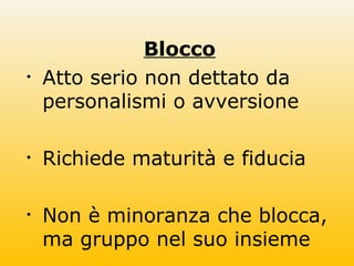 Blocco
• Atto serio non dettato da
personalismi o avversione
• Richiede maturità e fiducia
• Non è minoranza che blocca,
ma gruppo nel suo insieme
 