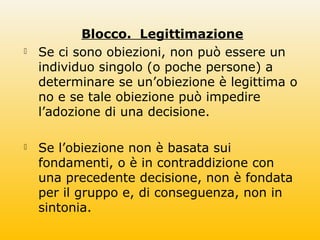 Blocco. Legittimazione
 Se ci sono obiezioni, non può essere un
individuo singolo (o poche persone) a
determinare se un’obiezione è legittima o
no e se tale obiezione può impedire
l’adozione di una decisione.
 Se l’obiezione non è basata sui
fondamenti, o è in contraddizione con
una precedente decisione, non è fondata
per il gruppo e, di conseguenza, non in
sintonia.
 