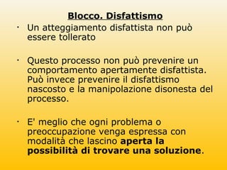 Blocco. Disfattismo
• Un atteggiamento disfattista non può
essere tollerato
• Questo processo non può prevenire un
comportamento apertamente disfattista.
Può invece prevenire il disfattismo
nascosto e la manipolazione disonesta del
processo.
• E' meglio che ogni problema o
preoccupazione venga espressa con
modalità che lascino aperta la
possibilità di trovare una soluzione.
 