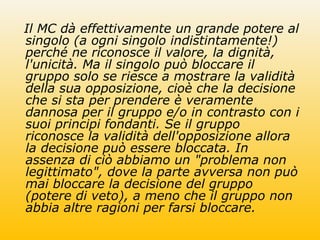 Il MC dà effettivamente un grande potere al
singolo (a ogni singolo indistintamente!)
perché ne riconosce il valore, la dignità,
l'unicità. Ma il singolo può bloccare il
gruppo solo se riesce a mostrare la validità
della sua opposizione, cioè che la decisione
che si sta per prendere è veramente
dannosa per il gruppo e/o in contrasto con i
suoi principi fondanti. Se il gruppo
riconosce la validità dell'opposizione allora
la decisione può essere bloccata. In
assenza di ciò abbiamo un "problema non
legittimato", dove la parte avversa non può
mai bloccare la decisione del gruppo
(potere di veto), a meno che il gruppo non
abbia altre ragioni per farsi bloccare.
 
