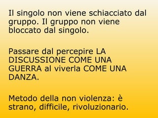 Il singolo non viene schiacciato dal
gruppo. Il gruppo non viene
bloccato dal singolo.
Passare dal percepire LA
DISCUSSIONE COME UNA
GUERRA al viverla COME UNA
DANZA.
Metodo della non violenza: è
strano, difficile, rivoluzionario.
 