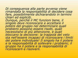 Di conseguenza alla parte avversa viene
rimandata la responsabilità di decidere cosa
fare, possibilmente dichiarandolo in termini
chiari ed espliciti.
Dunque, perché il MC funzioni bene, il
singolo deve riconoscere e accettare il
potere del gruppo nel determinare quali
problemi possono essere risolti, quali
necessitano di più attenzione, e quali
bloccano la decisione: la trappola del veto
sta nell'essere incapaci di riconoscere i limiti
del potere individuale! Il singolo ha il potere
e la responsabilità di sollevare i problemi; il
gruppo ha il potere e la responsabilità di
riconoscerli e risolverli.
 