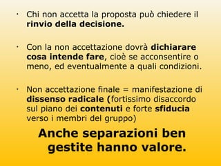 • Chi non accetta la proposta può chiedere il
rinvio della decisione.
• Con la non accettazione dovrà dichiarare
cosa intende fare, cioè se acconsentire o
meno, ed eventualmente a quali condizioni.
• Non accettazione finale = manifestazione di
dissenso radicale (fortissimo disaccordo
sul piano dei contenuti e forte sfiducia
verso i membri del gruppo)
Anche separazioni ben
gestite hanno valore.
 